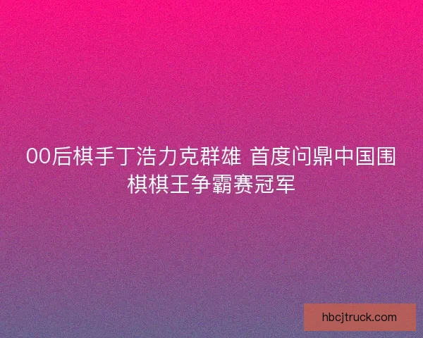 00后棋手丁浩力克群雄 首度问鼎中国围棋棋王争霸赛冠军
