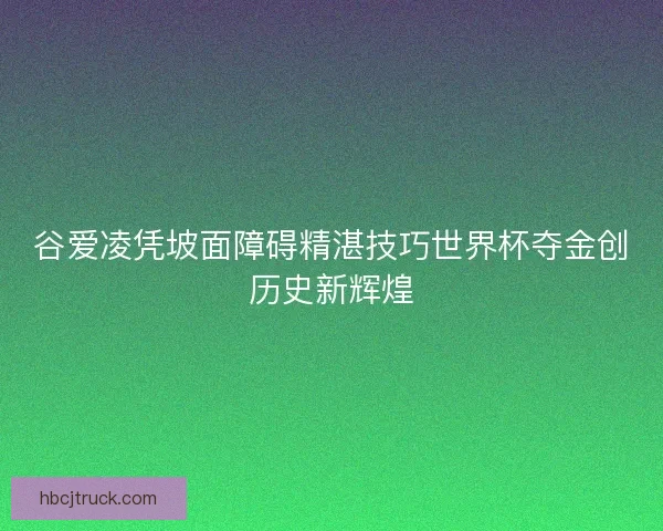 谷爱凌凭坡面障碍精湛技巧世界杯夺金创历史新辉煌