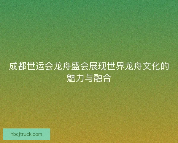 成都世运会龙舟盛会展现世界龙舟文化的魅力与融合